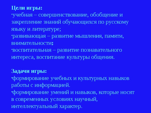 Цели игры: учебная – совершенствование, обобщение и закрепление знаний обучающихся по русскому языку и литературе; развивающая – развитие мышления, памяти, внимательности ; воспитательная – развитие познавательного интереса, воспитание культуры общения. Задачи игры: