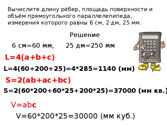Вычислите длину рёбер, площадь поверхности и объём прямоугольного параллелепипеда,  измерения которого равны 6 см, 2 дм, 25 мм.   Решение 6 см=60 мм, 25 дм=250 мм L=4(a+b+c) L=4(60+200+25)=4*285=1140 (мм) S=2(ab+ac+bc) S=2(60*200+60*25+200*25)=37000 (мм кв.) V=ab c V=60*200*25=30000 (мм куб.)