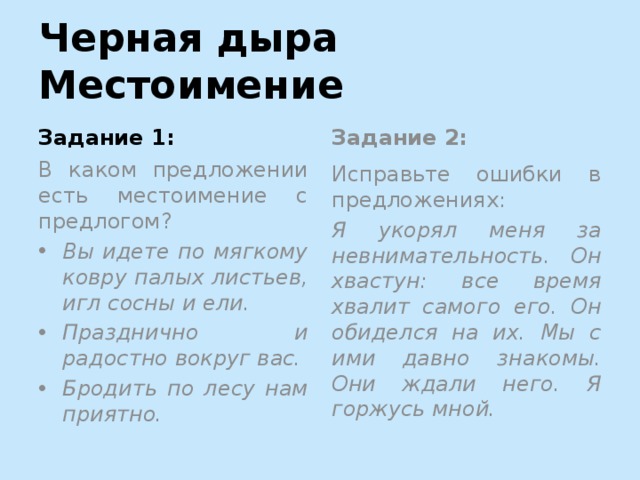 Черная дыра Местоимение Задание 1: Задание 2: В каком предложении есть местоимение с предлогом? Исправьте ошибки в предложениях: Вы идете по мягкому ковру палых листьев, игл сосны и ели. Празднично и радостно вокруг вас. Бродить по лесу нам приятно. Я укорял меня за невнимательность. Он хвастун: все время хвалит самого его. Он обиделся на их. Мы с ими давно знакомы. Они ждали него. Я горжусь мной.