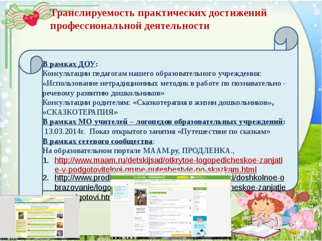 В рамках ДОУ : Консультации педагогам нашего образовательного учреждения: « Использование нетрадиционных методик в работе по познавательно - речевому развитию дошкольников» Консультации родителям: «Сказкотерапия в жизни дошкольников »,  «СКАЗКОТЕРАПИЯ» В рамках МО учителей – логопедов образовательных учреждений :  13.03.2014г. Показ открытого занятия «Путешествие по сказкам» В рамках сетевого сообщества : На образовательном портале МААМ.ру, ПРОДЛЕНКА., http://www.maam.ru/detskijsad/otkrytoe-logopedicheskoe-zanjatie-v-podgotovitelnoi-grupe-puteshestvie-po-skazkam.html http://www.prodlenka.org/metodicheskie-razrabotki/doshkolnoe-obrazovanie/logopedija/188192-otkrytoe-logopedicheskoe-zanjatie-v-podgotovi.html  Транслируемость практических достижений профессиональной деятельности