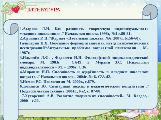 1.Азарова Л.Н. Как развивать творческую индивидуальность младших школьников // Начальная школа, 1998г, №4 с.80-81. 2.Афонина Р. Н.//Журнал «Начальная школа», №6, 2007г. (с.56-60). Гальперин П.Я. Поэтапное формирование как метод психологических исследований//Актуальные проблемы возрастной психологии – М., 1987г. 3.Ильичёв Л.Ф. , Федосеев Н.Н. Философский энциклопедический словарь, М. 1983г. . С.649. 5. Мерлин З.С. Психология индивидуальности – М. – 1996г. С.36. 4.Миронов Н.П. Способность и одарённость в младшем школьном возрасте. // Начальная школа.- 2004г.-№ 6. С33-42. 5.Немов Р.С. Психология-М.-2000г., с.679. 6.Тюников Ю. Сценарный подход в педагогическом воздействии // Педагогическая техника, 2004г., №2, с. 87-88.  7.Хуторский А.В. Развитие творческих способностей.- М. Владос,-2000 – с.22. ЛИТЕРАТУРА