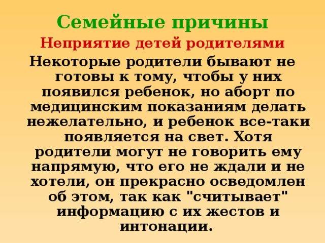 Семейные причины Неприятие детей родителями Некоторые родители бывают не готовы к тому, чтобы у них появился ребенок, но аборт по медицинским показаниям делать нежелательно, и ребенок все-таки появляется на свет. Хотя родители могут не говорить ему напрямую, что его не ждали и не хотели, он прекрасно осведомлен об этом, так как 