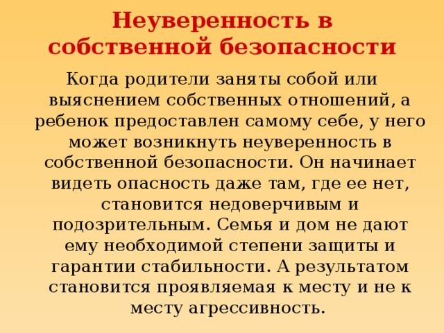 Неуверенность в собственной безопасности Когда родители заняты собой или выяснением собственных отношений, а ребенок предоставлен самому себе, у него может возникнуть неуверенность в собственной безопасности. Он начинает видеть опасность даже там, где ее нет, становится недоверчивым и подозрительным. Семья и дом не дают ему необходимой степени защиты и гарантии стабильности. А результатом становится проявляемая к месту и не к месту агрессивность.