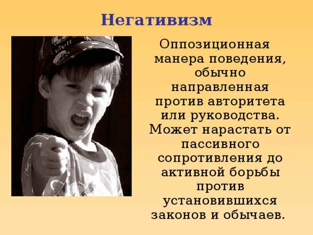 Негативизм Оппозиционная манера поведения, обычно направленная против авторитета или руководства. Может нарастать от пассивного сопротивления до активной борьбы против установившихся законов и обычаев.