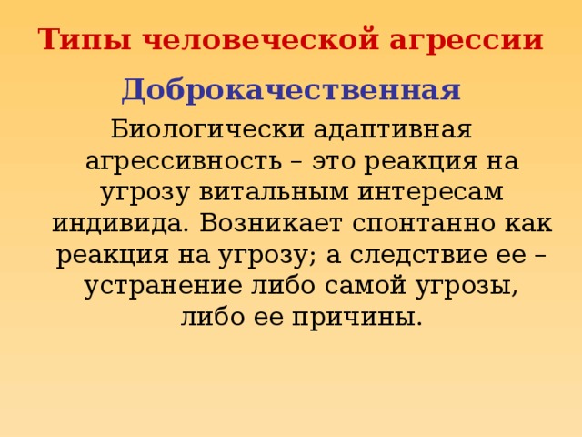 Типы человеческой агрессии Доброкачественная Биологически адаптивная агрессивность – это реакция на угрозу витальным интересам индивида. Возникает спонтанно как реакция на угрозу; а следствие ее – устранение либо самой угрозы, либо ее причины.