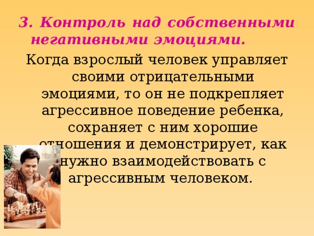 3. Контроль над собственными негативными эмоциями. Когда взрослый человек управляет своими отрицательными эмоциями, то он не подкрепляет агрессивное поведение ребенка, сохраняет с ним хорошие отношения и демонстрирует, как нужно взаимодействовать с агрессивным человеком.