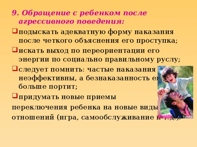 9. Обращение с ребенком после агрессивного поведения: подыскать адекватную форму наказания после четкого объяснения его проступка; искать выход по переориентации его энергии по социально правильному руслу; следует помнить: частые наказания неэффективны, а безнаказанность еще больше портит; придумать новые приемы переключения ребенка на новые виды отношений (игра, самообслуживание и т.д.).