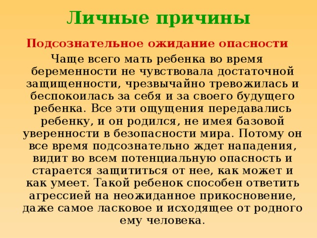 Личные причины Подсознательное ожидание опасности Чаще всего мать ребенка во время беременности не чувствовала достаточной защищенности, чрезвычайно тревожилась и беспокоилась за себя и за своего будущего ребенка. Все эти ощущения передавались ребенку, и он родился, не имея базовой уверенности в безопасности мира. Потому он все время подсознательно ждет нападения, видит во всем потенциальную опасность и старается защититься от нее, как может и как умеет. Такой ребенок способен ответить агрессией на неожиданное прикосновение, даже самое ласковое и исходящее от родного ему человека.