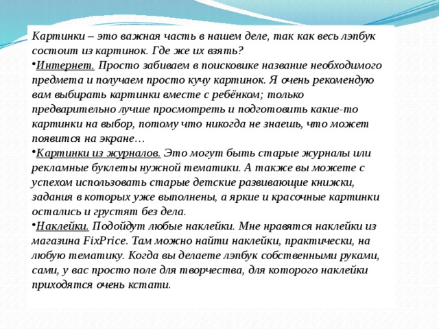 Картинки – это важная часть в нашем деле, так как весь лэпбук состоит из картинок. Где же их взять? Интернет.  Просто забиваем в поисковике название необходимого предмета и получаем просто кучу картинок. Я очень рекомендую вам выбирать картинки вместе с ребёнком; только предварительно лучше просмотреть и подготовить какие-то картинки на выбор, потому что никогда не знаешь, что может появится на экране… Картинки из журналов.  Это могут быть старые журналы или рекламные буклеты нужной тематики. А также вы можете с успехом использовать старые детские развивающие книжки, задания в которых уже выполнены, а яркие и красочные картинки остались и грустят без дела. Наклейки.  Подойдут любые наклейки. Мне нравятся наклейки из магазина FixPrice. Там можно найти наклейки, практически, на любую тематику. Когда вы делаете лэпбук собственными руками, сами, у вас просто поле для творчества, для которого наклейки приходятся очень кстати.  