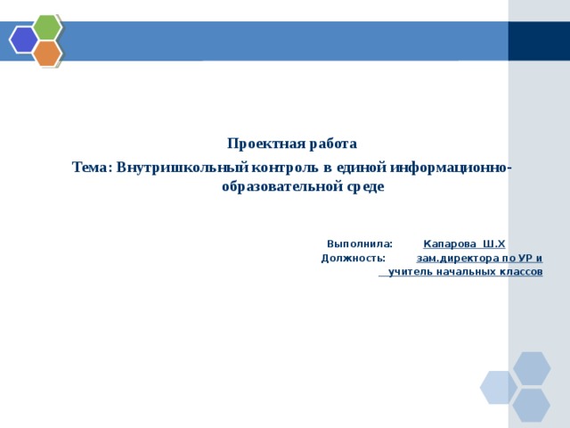 Проектная работа Тема: Внутришкольный контроль в единой информационно-образовательной среде    Выполнила: Капарова Ш.Х  Должность: зам.директора по УР и  учитель начальных классов