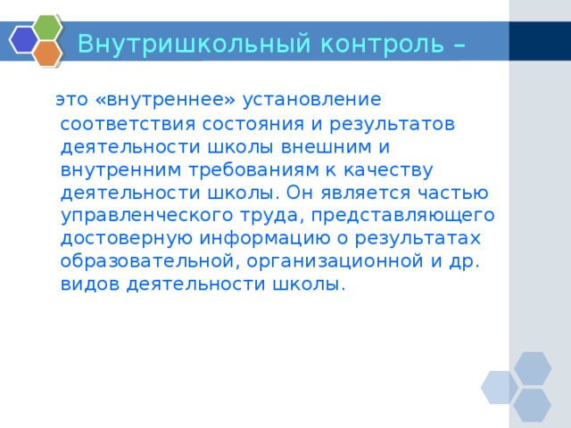 Внутришкольный контроль –   это «внутреннее» установление соответствия состояния и результатов деятельности школы внешним и внутренним требованиям к качеству деятельности школы. Он является частью управленческого труда, представляющего достоверную информацию о результатах образовательной, организационной и др. видов деятельности школы.