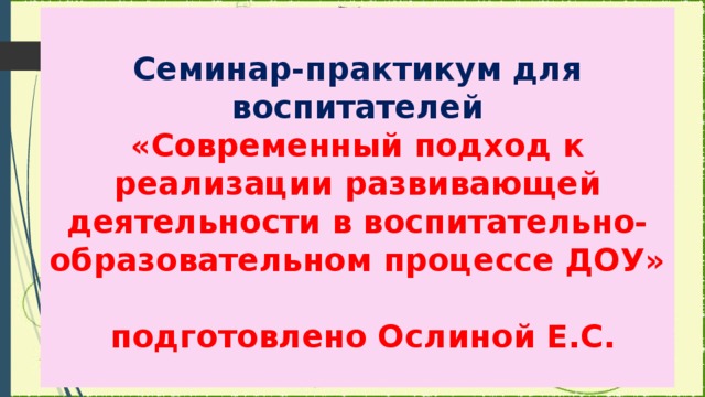 Семинар-практикум для воспитателей  «Современный подход к реализации развивающей деятельности в воспитательно-образовательном процессе ДОУ»   подготовлено Ослиной Е.С.