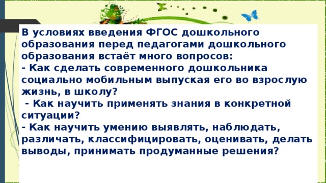 В условиях введения ФГОС дошкольного образования перед педагогами дошкольного образования встаёт много вопросов:  - Как сделать современного дошкольника социально мобильным выпуская его во взрослую жизнь, в школу?  - Как научить применять знания в конкретной ситуации?  - Как научить умению выявлять, наблюдать, различать, классифицировать, оценивать, делать выводы, принимать продуманные решения?   