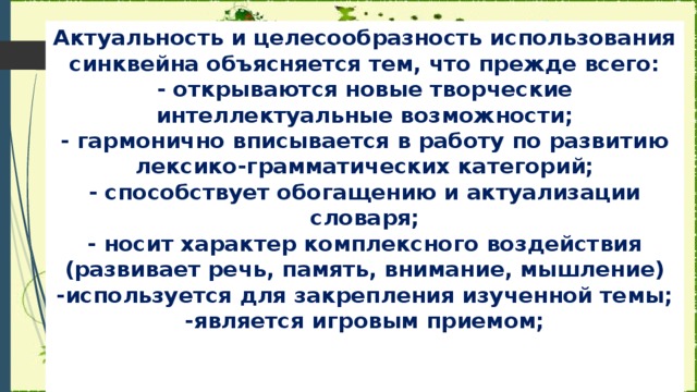 Актуальность и целесообразность использования синквейна объясняется тем, что прежде всего:  - открываются новые творческие интеллектуальные возможности;  - гармонично вписывается в работу по развитию лексико-грамматических категорий;  - способствует обогащению и актуализации словаря;  - носит характер комплексного воздействия (развивает речь, память, внимание, мышление)  -используется для закрепления изученной темы;  -является игровым приемом;