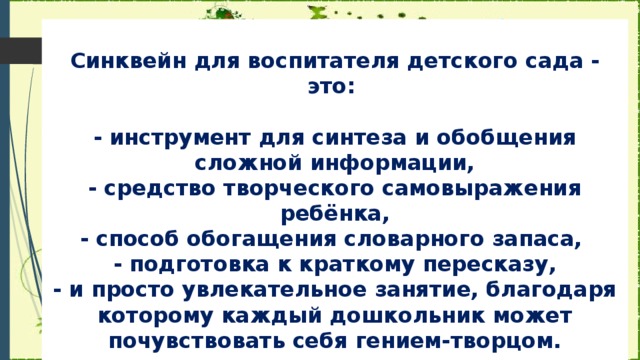 Синквейн для воспитателя детского сада - это:   - инструмент для синтеза и обобщения сложной информации,  - средство творческого самовыражения ребёнка,  - способ обогащения словарного запаса,  - подготовка к краткому пересказу,  - и просто увлекательное занятие, благодаря которому каждый дошкольник может почувствовать себя гением-творцом.