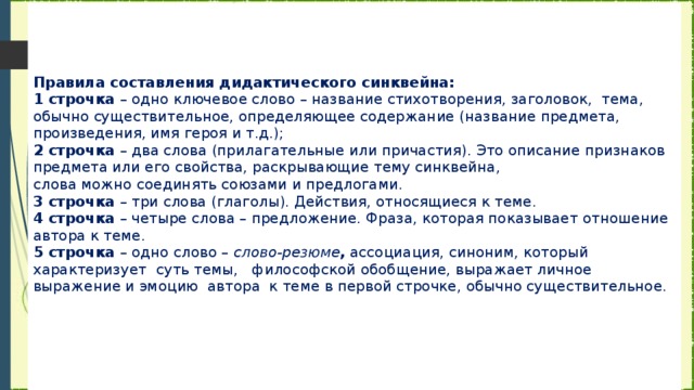 Правила составления дидактического синквейна:  1 строчка  – одно ключевое слово – название стихотворения, заголовок,  тема, обычно существительное, определяющее содержание (название предмета, произведения, имя героя и т.д.);  2 строчка  – два слова (прилагательные или причастия). Это описание признаков предмета или его свойства, раскрывающие тему синквейна,  слова можно соединять союзами и предлогами.  3 строчка  – три слова (глаголы). Действия, относящиеся к теме.  4 строчка  – четыре слова – предложение. Фраза, которая показывает отношение автора к теме.  5 строчка  – одно слово –  слово-резюме ,  ассоциация, синоним, который характеризует  суть темы,   философской обобщение, выражает личное выражение и эмоцию  автора  к теме в первой строчке, обычно существительное.