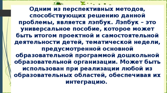 Одним из перспективных методов, способствующих решению данной проблемы, является лэпбук. Лэпбук – это универсальное пособие, которое может быть итогом проектной и самостоятельной деятельности детей, тематической недели, предусмотренной основной образовательной программой дошкольной образовательной организации. Может быть использован при реализации любой из образовательных областей, обеспечивая их интеграцию.