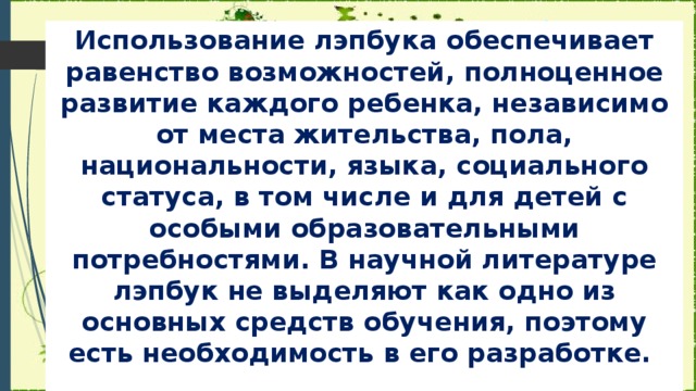 Использование лэпбука обеспечивает равенство возможностей, полноценное развитие каждого ребенка, независимо от места жительства, пола, национальности, языка, социального статуса, в том числе и для детей с особыми образовательными потребностями. В научной литературе лэпбук не выделяют как одно из основных средств обучения, поэтому есть необходимость в его разработке.