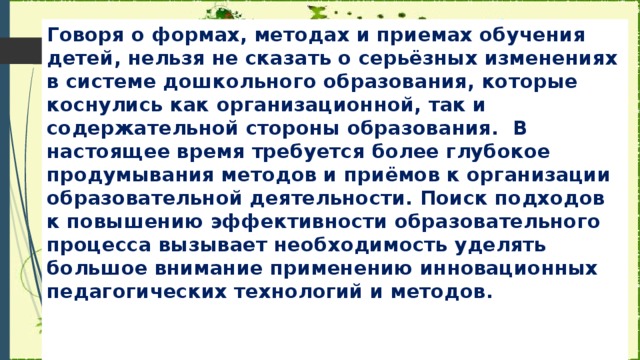 Говоря о формах, методах и приемах обучения детей, нельзя не сказать о серьёзных изменениях в системе дошкольного образования, которые коснулись как организационной, так и содержательной стороны образования.  В настоящее время требуется более глубокое продумывания методов и приёмов к организации образовательной деятельности. Поиск подходов к повышению эффективности образовательного процесса вызывает необходимость уделять большое внимание применению инновационных педагогических технологий и методов.