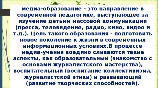 медиа-образование - это направление в современной педагогике, выступающее за изучение детьми массовой коммуникации (пресса, телевидение, радио, кино, видео и т.д.). Цель такого образования - подготовить новое поколение к жизни в современных информационных условиях.В процессе медиа-учения воедино сливаются такие аспекты, как образовательный (знакомство с основами журналистского мастерства), воспитательный (воспитание коллективизма, журналистской этики) и развивающий (развитие творческих способностей).