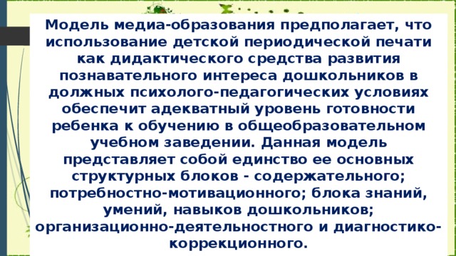 Модель медиа-образования предполагает, что использование детской периодической печати как дидактического средства развития познавательного интереса дошкольников в должных психолого-педагогических условиях обеспечит адекватный уровень готовности ребенка к обучению в общеобразовательном учебном заведении. Данная модель представляет собой единство ее основных структурных блоков - содержательного; потребностно-мотивационного; блока знаний, умений, навыков дошкольников; организационно-деятельностного и диагностико-коррекционного.