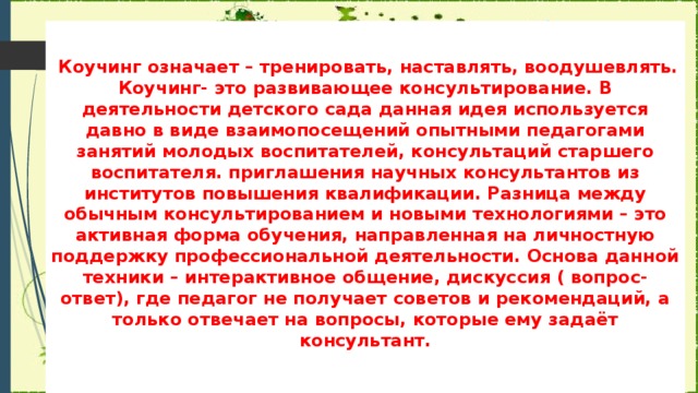   Коучинг означает – тренировать, наставлять, воодушевлять. Коучинг- это развивающее консультирование. В деятельности детского сада данная идея используется давно в виде взаимопосещений опытными педагогами занятий молодых воспитателей, консультаций старшего воспитателя. приглашения научных консультантов из институтов повышения квалификации. Разница между обычным консультированием и новыми технологиями – это активная форма обучения, направленная на личностную поддержку профессиональной деятельности. Основа данной техники – интерактивное общение, дискуссия ( вопрос-ответ), где педагог не получает советов и рекомендаций, а только отвечает на вопросы, которые ему задаёт консультант.   