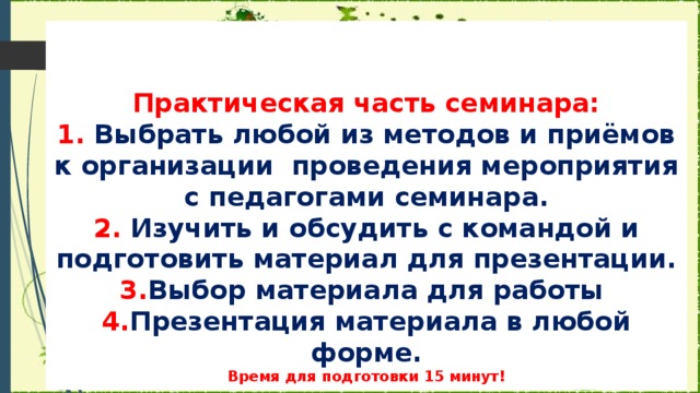 Практическая часть семинара:  1. Выбрать любой из методов и приёмов к организации проведения мероприятия с педагогами семинара.  2. Изучить и  обсудить с командой и подготовить материал для презентации.  3. Выбор материала для работы  4. Презентация материала в любой форме.  Время для подготовки 15 минут!