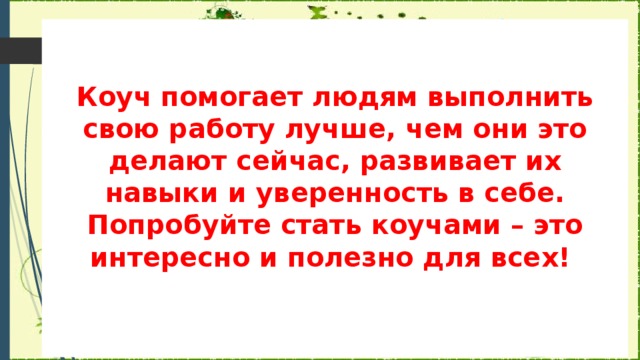 Коуч помогает людям выполнить свою работу лучше, чем они это делают сейчас, развивает их навыки и уверенность в себе. Попробуйте стать коучами – это интересно и полезно для всех!      