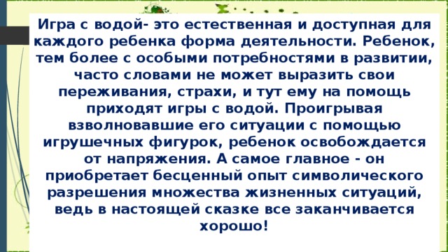 Игра с водой- это естественная и доступная для каждого ребенка форма деятельности. Ребенок, тем более с особыми потребностями в развитии, часто словами не может выразить свои переживания, страхи, и тут ему на помощь приходят игры с водой. Проигрывая взволновавшие его ситуации с помощью игрушечных фигурок, ребенок освобождается от напряжения. А самое главное - он приобретает бесценный опыт символического разрешения множества жизненных ситуаций, ведь в настоящей сказке все заканчивается хорошо!