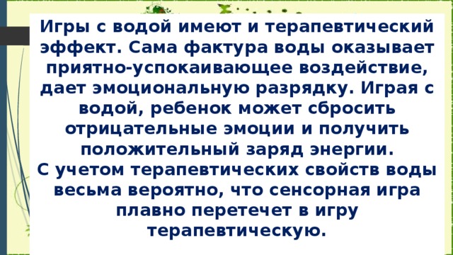 Игры с водой имеют и терапевтический эффект. Сама фактура воды оказывает приятно-успокаивающее воздействие, дает эмоциональную разрядку. Играя с водой, ребенок может сбросить отрицательные эмоции и получить положительный заряд энергии.  С учетом терапевтических свойств воды весьма вероятно, что сенсорная игра плавно перетечет в игру терапевтическую.