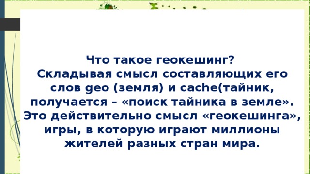 Что такое геокешинг?  Складывая смысл составляющих его слов geo (земля) и cache(тайник, получается – «поиск тайника в земле». Это действительно смысл «геокешинга», игры, в которую играют миллионы жителей разных стран мира.