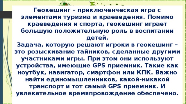 Геокешинг – приключенческая игра с элементами туризма и краеведения. Помимо краеведения и спорта, геокешинг играет большую положительную роль в воспитании детей.  Задача, которую решают игроки в геокешинг – это розыскивание тайников, сделанные другими участниками игры. При этом они используют устройства, имеющие GPS приемник. Такие как ноутбук, навигатор, смартфон или КПК. Важно найти единомышленников, какой-никакой транспорт и тот самый GPS приемник. И увлекательное времяпровождение обеспечено.