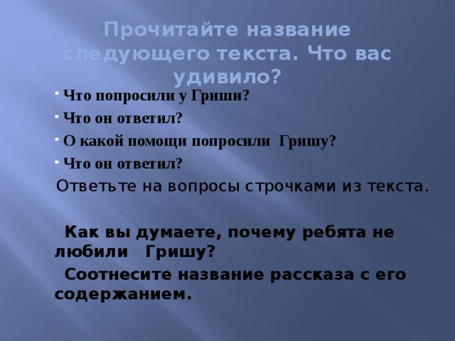 Прочитайте название следующего текста. Что вас удивило?    Что попросили у Гриши?  Что он ответил?  О какой помощи попросили Гришу?  Что он ответил?   Ответьте на вопросы строчками из текста.  Как вы думаете, почему ребята не любили Гришу?  Соотнесите название рассказа с его содержанием.