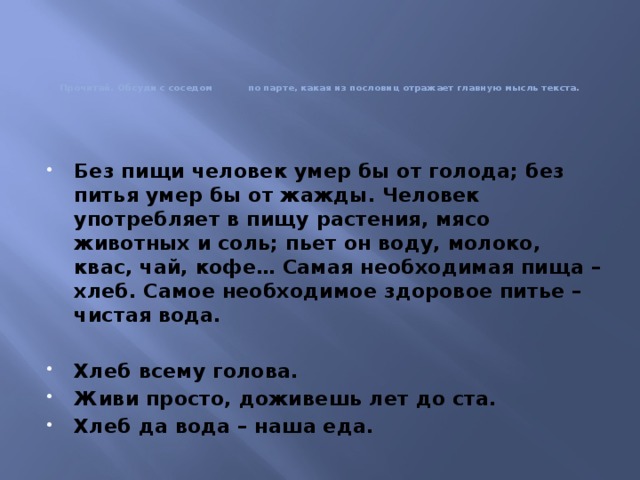 Прочитай. Обсуди с соседом по парте, какая из пословиц отражает главную мысль текста. Без пищи человек умер бы от голода; без питья умер бы от жажды. Человек употребляет в пищу растения, мясо животных и соль; пьет он воду, молоко, квас, чай, кофе… Самая необходимая пища – хлеб. Самое необходимое здоровое питье – чистая вода.