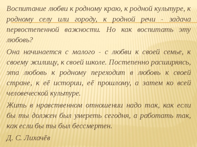 Воспитание любви к родному краю, к родной культуре, к родному селу или городу, к родной речи - задача первостепенной важности. Но как воспитать эту любовь?  Она начинается с малого - с любви к своей семье, к своему жилищу, к своей школе. Постепенно расширяясь, эта любовь к родному переходит в любовь к своей стране, к её истории, её прошлому, а затем ко всей человеческой культуре.  Жить в нравственном отношении надо так, как если бы ты должен был умереть сегодня, а работать так, как если бы ты был бессмертен.        Д. С. Лихачёв