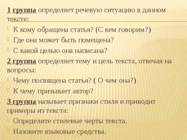 1  группа определяет речевую ситуацию в данном тексте: К кому обращена статья? (С кем говорим?) Где она может быть помещена? С какой целью она написана? 2 группа определяет тему и цель текста, отвечая на вопросы: Чему посвящена статья? ( О чем она?) К чему призывает автор? 3 группа называет признаки стиля и приводит примеры из текста: