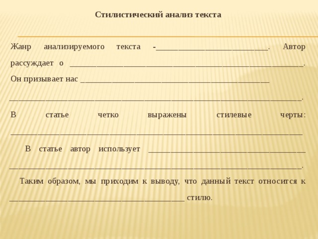 Стилистический анализ текста    Жанр анализируемого текста -_________________________. Автор рассуждает о ____________________________________________________.  Он призывает нас __________________________________________ _________________________________________________________________.  В статье четко выражены стилевые черты: _________________________________________________________________   В статье автор использует ___________________________________ _________________________________________________________________.  Таким образом, мы приходим к выводу, что данный текст относится к _______________________________________ стилю.