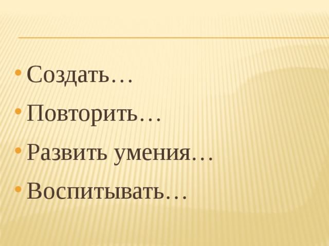 Создать… Повторить… Развить умения… Воспитывать…