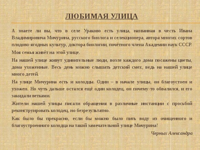 Любимая улица      А знаете ли вы, что в селе Ураково есть улица, названная в честь Ивана Владимировича Мичурина, русского биолога и селекционера, автора многих сортов плодово-ягодных культур, доктора биологии, почётного члена Академии наук СССР.  Моя семья живёт на этой улице.  На нашей улице живут удивительные люди, возле каждого дома посажены цветы, дома ухоженные. Весь день можно слышать детский смех, ведь на нашей улице много детей.  На улице Мичурина есть и колодцы. Один – в начале улицы, он благоустоен и ухожен. Но чуть дальше остался ещё один колодец, он почему-то обвалился, и его закидали ветками.  Жители нашей улицы писали обращения в различные инстанции с просьбой реконструировать колодец, но безрезультатно.  Как было бы прекрасно, если бы можно было пить воду из очищенного и благоустроенного колодца на такой замечательной улице Мичурина! Черных Александра