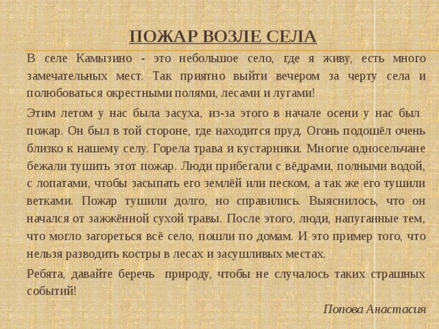 Пожар возле села    В селе Камызино - это небольшое село, где я живу, есть много замечательных мест. Так приятно выйти вечером за черту села и полюбоваться окрестными полями, лесами и лугами!  Этим летом у нас была засуха, из-за этого в начале осени у нас был пожар. Он был в той стороне, где находится пруд. Огонь подошёл очень близко к нашему селу. Горела трава и кустарники. Многие односельчане бежали тушить этот пожар. Люди прибегали с вёдрами, полными водой, с лопатами, чтобы засыпать его землёй или песком, а так же его тушили ветками. Пожар тушили долго, но справились. Выяснилось, что он начался от зажжённой сухой травы. После этого, люди, напуганные тем, что могло загореться всё село, пошли по домам. И это пример того, что нельзя разводить костры в лесах и засушливых местах.  Ребята, давайте беречь природу, чтобы не случалось таких страшных событий! Попова Анастасия