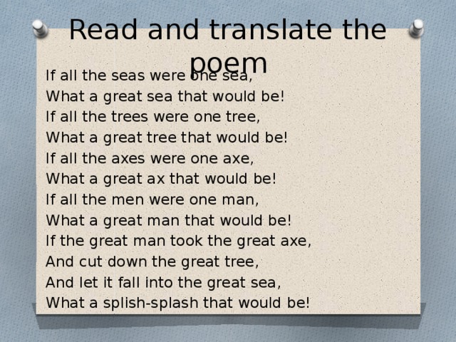 Read and translate the poem If all the seas were one sea, What a great sea that would be! If all the trees were one tree, What a great tree that would be! If all the axes were one axe, What a great ax that would be! If all the men were one man, What a great man that would be! If the great man took the great axe, And cut down the great tree, And let it fall into the great sea, What a splish-splash that would be!