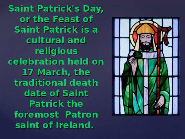 Saint Patrick's Day, or the Feast of Saint Patrick is a cultural and religious celebration held on 17 March, the traditional death date of Saint Patrick the foremost  Patron saint of Ireland.