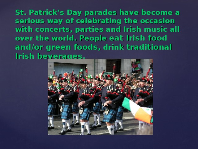 St. Patrick’s Day parades have become a serious way of celebrating the occasion with concerts, parties and Irish music all over the world. People eat Irish food and/or green foods , drink traditional Irish beverages.