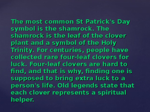 The most common St Patrick's Day symbol is the shamrock. The shamrock is the leaf of the clover plant and a symbol of the Holy Trinity. For centuries, people have collected rare four-leaf clovers for luck. Four-leaf clovers are hard to find, and that is why, finding one is supposed to bring extra luck to a person's life. Old legends state that each clover represents a spiritual helper.