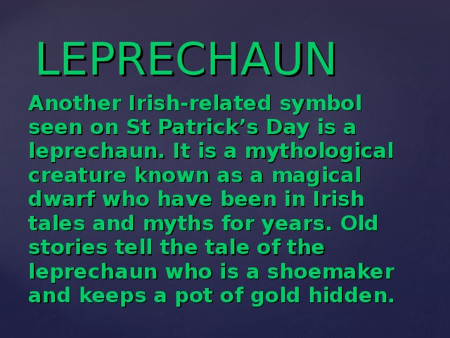 LEPRECHAUN Another Irish-related symbol seen on St Patrick’s Day is a leprechaun. It is a mythological creature known as a magical  dwarf  who have been in Irish tales and myths for years. Old stories tell the tale of the leprechaun who is a shoemaker and  keeps a pot of gold hidden.