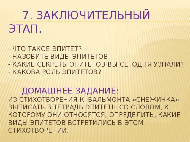 7. Заключительный этап.   - Что такое эпитет?  - Назовите виды эпитетов.  - Какие секреты эпитетов вы сегодня узнали?  - Какова роль эпитетов?    Домашнее задание:  Из стихотворения К. Бальмонта «Снежинка» выписать в тетрадь эпитеты со словом, к которому они относятся, определить, какие виды эпитетов встретились в этом стихотворении.