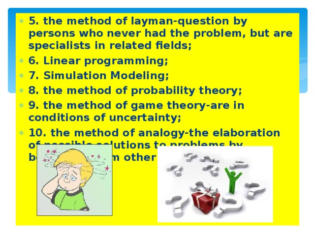 5. the method of layman-question by persons who never had the problem, but are specialists in related fields; 6. Linear programming; 7. Simulation Modeling; 8. the method of probability theory; 9. the method of game theory-are in conditions of uncertainty; 10. the method of analogy-the elaboration of possible solutions to problems by borrowing from other objects.