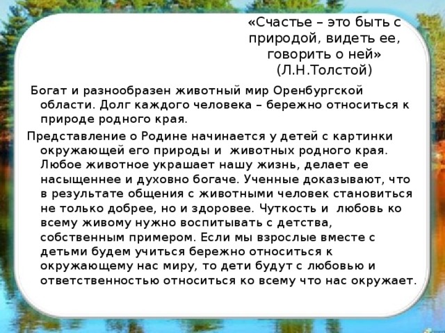 « Счастье – это быть с природой, видеть ее, говорить о ней» (Л.Н.Толстой)  Богат и разнообразен животный мир Оренбургской области. Долг каждого человека – бережно относиться к природе родного края. Представление о Родине начинается у детей с картинки окружающей его природы и животных родного края. Любое животное украшает нашу жизнь, делает ее насыщеннее и духовно богаче. Ученные доказывают, что в результате общения с животными человек становиться не только добрее, но и здоровее. Чуткость и любовь ко всему живому нужно воспитывать с детства, собственным примером. Если мы взрослые вместе с детьми будем учиться бережно относиться к окружающему нас миру, то дети будут с любовью и ответственностью относиться ко всему что нас окружает.