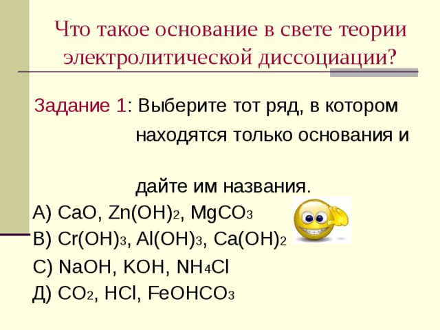 Что такое основание в свете теории электролитической диссоциации?  Задание 1 : Выберите тот ряд , в котором  находятся только основания и  дайте им названия .  А) Са O, Zn(OH) 2 , MgCO 3  В) Cr(OH) 3 , Al(OH) 3 , С a(OH) 2  С) NaOH, KOH, NH 4 Cl  Д) CO 2 , HCl, FeOHCO 3