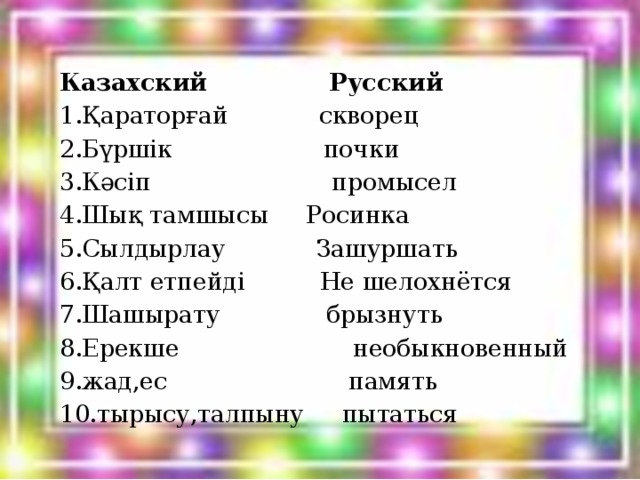 Казахский  Русский 1.Қараторғай скворец 2.Бүршік почки 3.Кәсіп промысел 4.Шық тамшысы Росинка 5.Сылдырлау Зашуршать 6.Қалт етпейді Не шелохнётся 7.Шашырату брызнуть 8.Ерекше необыкновенный 9.жад,ес память 10.тырысу,талпыну пытаться